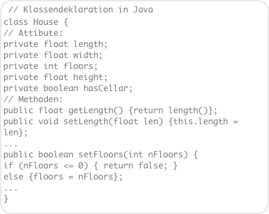 // Klassendeklaration in Java
class House { 
// Attibute: 
private float length; 
private float width; 
private int floors; 
private float height; 
private boolean hasCellar;  
// Methoden: 
public float getLength() {return length()}; 
public void setLength(float len) {this.length = len}; 
... 
public boolean setFloors(int nFloors) { 
if (nFloors <= 0) { return false; } 
else {floors = nFloors}; 
... 
}